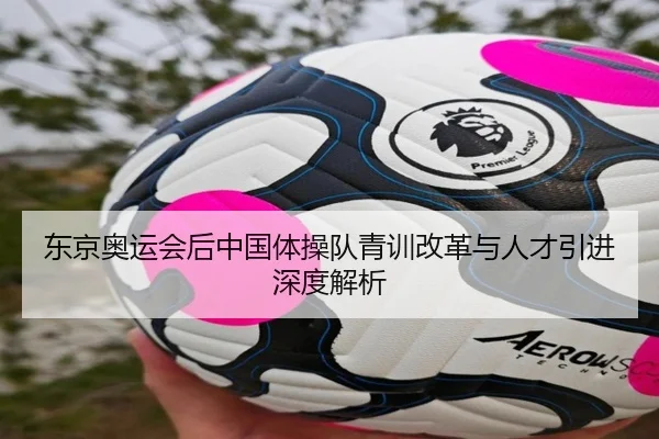 东京奥运会后中国体操队青训改革与人才引进深度解析