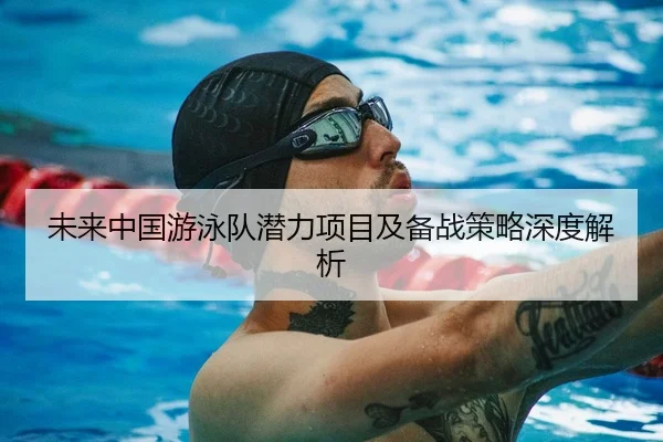 未来中国游泳队潜力项目及备战策略深度解析